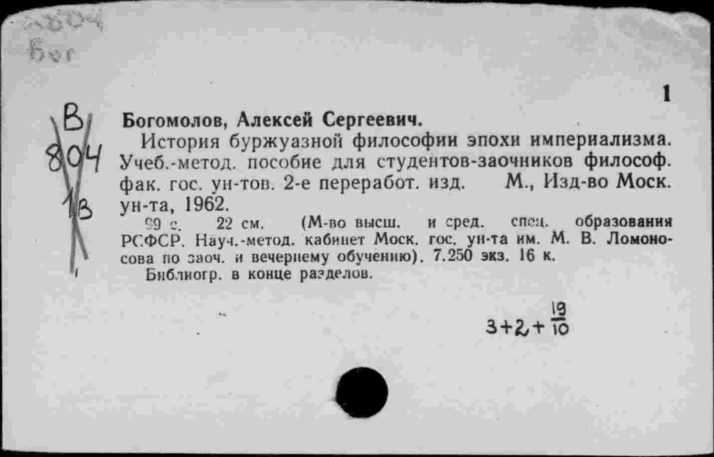 ﻿1
Богомолов, Алексей Сергеевич.
Л , История буржуазной философии эпохи империализма. Учеб.-метод, пособие для студентов-заочников философ.
,/ фак. гос. ун-тов. 2-е переработ. изд. М., Изд-во Моск. яА ун-та, 1962.
59 с. 22 см. (М-во высш. и сред. спец. образования < РСФСР. Науч.-метод, кабинет Моск. гос. ун-та им. М. В. Ломоно-* сова по заоч. и вечернему обучению). 7.250 экз. 16 к.
1 Библиогр. в конце разделов.
19 3+2/+ То